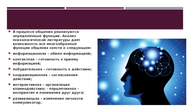 В процессе общения реализуются определенные функции. Анализ психологической литературы дает возможность все многообразные функции общения свести к следующим: информационная – обмен информацией; контактная – готовность к приему информацией; побудительная – готовность к действию; координационная – согласование действий; интерактивная – организация взаимодействия; - перцептивная – восприятие и понимание друг друга; развивающая – изменение личности коммуникатор.