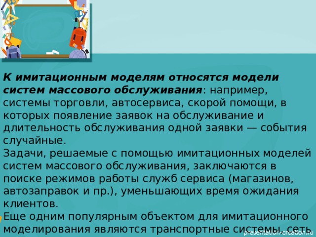 К имитационным моделям относятся модели систем массового обслуживания : например, системы торговли, автосервиса, скорой помощи, в которых появление заявок на обслуживание и длительность обслуживания одной заявки — события случайные. Задачи, решаемые с помощью имитационных моделей систем массового обслуживания, заключаются в поиске режимов работы служб сервиса (магазинов, автозаправок и пр.), уменьшающих время ожидания клиентов. Еще одним популярным объектом для имитационного моделирования являются транспортные системы, сеть городских дорог, перекрестки, светофоры, автомобили. Модели имитируют движение транспортных потоков по городским улицам 