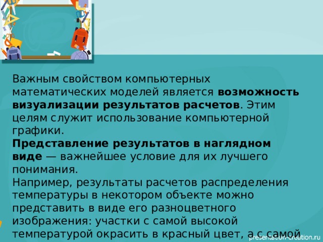 Важным свойством компьютерных математических моделей является  возможность визуализации результатов расчетов . Этим целям служит использование компьютерной графики. Представление результатов в наглядном виде  — важнейшее условие для их лучшего понимания. Например, результаты расчетов распределения температуры в некотором объекте можно представить в виде его разноцветного изображения: участки с самой высокой температурой окрасить в красный цвет, а с самой холодной — в синий. Участки с промежуточными значениями температуры окрашиваются в цвета спектра, равномерно переходящие от красного к синему . 