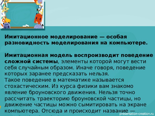 Имитационное моделирование — особая разновидность моделирования на компьютере.  Имитационная модель воспроизводит поведение сложной системы , элементы которой могут вести себя случайным образом. Иначе говоря, поведение которых заранее предсказать нельзя. Такое поведение в математике называется стохастическим. Из курса физики вам знакомо явление броуновского движения. Нельзя точно рассчитать траекторию броуновской частицы, но движение частицы можно сымитировать на экране компьютера. Отсюда и происходит название — имитационная модель. 