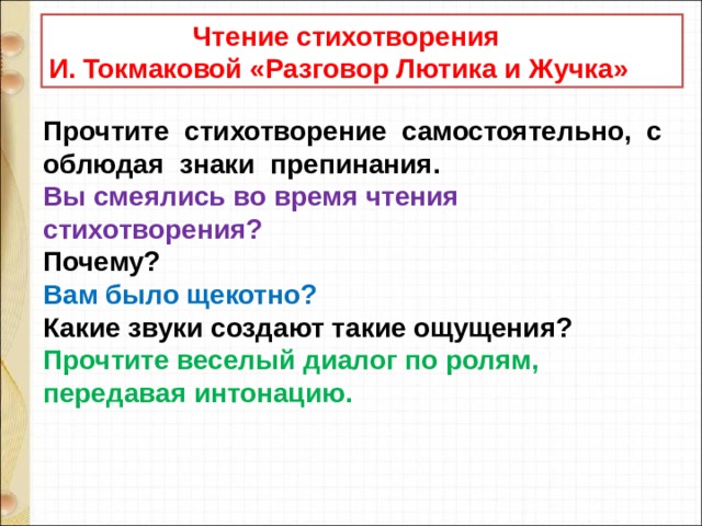  Чтение стихотворения И. Токмаковой «Разговор Лютика и Жучка» Прочтите  стихотворение  самостоятельно,  соблюдая  знаки  препинания. Вы смеялись во время чтения стихотворения? Почему? Вам было щекотно? Какие звуки создают такие ощущения? Прочтите веселый диалог по ролям, передавая интонацию. 