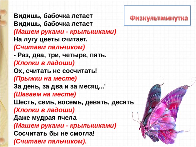 Видишь, бабочка летает   Видишь, бабочка летает   (Машем руками - крылышками)    На лугу цветы считает.   (Считаем пальчиком)   - Раз, два, три, четыре, пять.   (Хлопки в ладоши)   Ох, считать не сосчитать!   (Прыжки на месте)    За день, за два и за месяц...'   (Шагаем на месте)   Шесть, семь, восемь, девять, десять   (Хлопки в ладоши)   Даже мудрая пчела   (Машем руками - крылышками)    Сосчитать бы не смогла!    (Считаем пальчиком). 