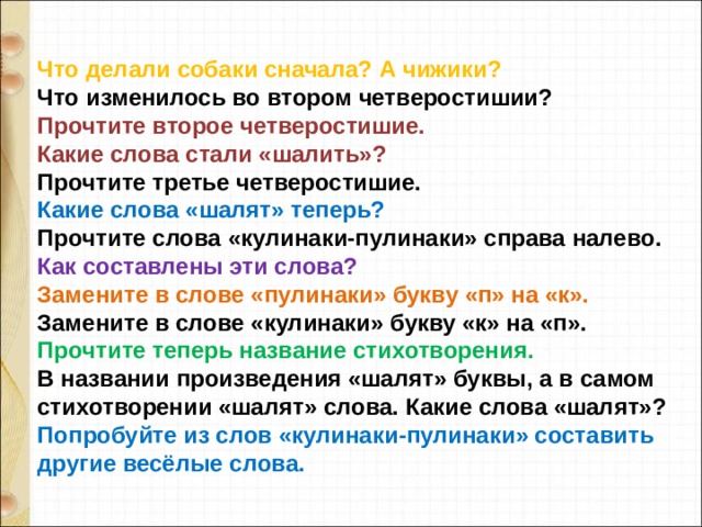 Что делали собаки сначала? А чижики? Что изменилось во втором четверостишии? Прочтите второе четверостишие. Какие слова стали «шалить»? Прочтите третье четверостишие. Какие слова «шалят» теперь? Прочтите слова «кулинаки-пулинаки» справа налево. Как составлены эти слова? Замените в слове «пулинаки» букву «п» на «к». Замените в слове «кулинаки» букву «к» на «п». Прочтите теперь название стихотворения. В названии произведения «шалят» буквы, а в самом стихотворении «шалят» слова. Какие слова «шалят»? Попробуйте из слов «кулинаки-пулинаки» составить другие весёлые слова. 