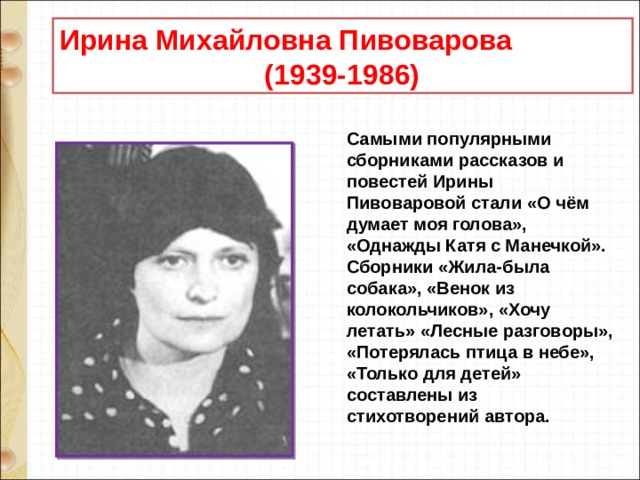 Ирина Михайловна Пивоварова  (1939-1986) Самыми популярными сборниками рассказов и повестей Ирины Пивоваровой стали «О чём думает моя голова», «Однажды Катя с Манечкой». Сборники «Жила-была собака», «Венок из колокольчиков», «Хочу летать» «Лесные разговоры», «Потерялась птица в небе», «Только для детей» составлены из стихотворений автора.  