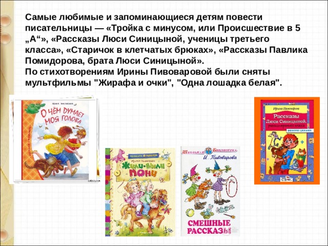 Самые любимые и запоминающиеся детям повести писательницы — «Тройка с минусом, или Происшествие в 5 „А“», «Рассказы Люси Синицыной, ученицы третьего класса», «Старичок в клетчатых брюках», «Рассказы Павлика Помидорова, брата Люси Синицыной».   По стихотворениям Ирины Пивоваровой были сняты мультфильмы 