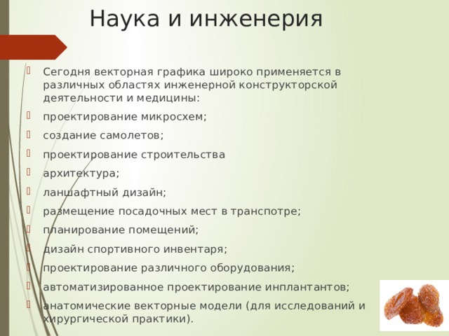 Наука и инженерия Сегодня векторная графика широко применяется в различных областях инженерной конструкторской деятельности и медицины: проектирование микросхем; создание самолетов; проектирование строительства архитектура; ланшафтный дизайн; размещение посадочных мест в транспотре; планирование помещений; дизайн спортивного инвентаря; проектирование различного оборудования; автоматизированное проектирование инплантантов; анатомические векторные модели (для исследований и хирургической практики). 