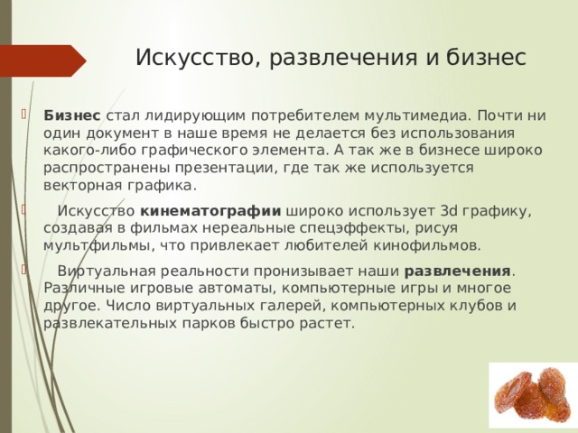 Искусство, развлечения и бизнес   Бизнес  стал лидирующим потребителем мультимедиа. Почти ни один документ в наше время не делается без использования какого-либо графического элемента. А так же в бизнесе широко распространены презентации, где так же используется векторная графика.     Искусство  кинематографии  широко использует 3d графику, создавая в фильмах нереальные спецэффекты, рисуя мультфильмы, что привлекает любителей кинофильмов.     Виртуальная реальности пронизывает наши  развлечения . Различные игровые автоматы, компьютерные игры и многое другое. Число виртуальных галерей, компьютерных клубов и развлекательных парков быстро растет. 