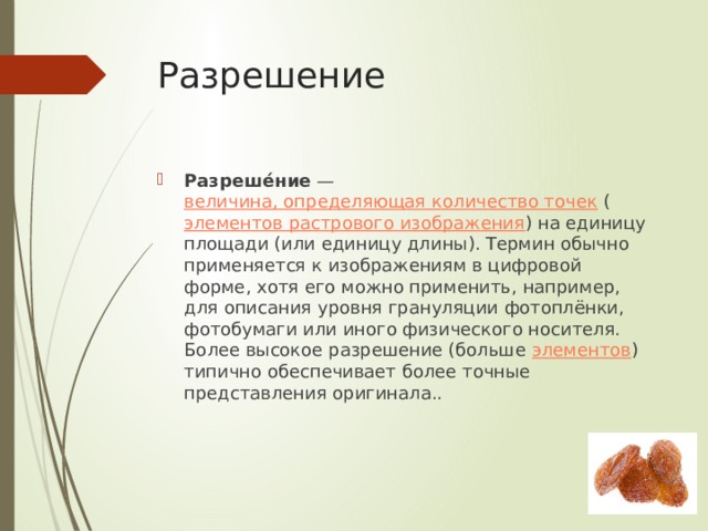 Разрешение Разреше́ние  —  величина, определяющая количество точек  ( элементов растрового изображения ) на единицу площади (или единицу длины). Термин обычно применяется к изображениям в цифровой форме, хотя его можно применить, например, для описания уровня грануляции фотоплёнки, фотобумаги или иного физического носителя. Более высокое разрешение (больше  элементов ) типично обеспечивает более точные представления оригинала.. 