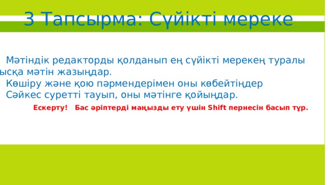 3 Тапсырма: Сүйікті мереке •  Мәтіндік редакторды қолданып ең сүйікті мерекең туралы қысқа мәтін жазыңдар. •  .  •  Мәтіндік редакторды қолданып ең сүйікті мерекең туралы қысқа мәтін жазыңдар. •  Көшіру және қою пәрмендерімен оны көбейтіңдер •  Сәйкес суретті тауып, оны мәтінге қойыңдар. Ескерту! Бас әріптерді маңызды ету үшін Shift пернесін басып тұр. 