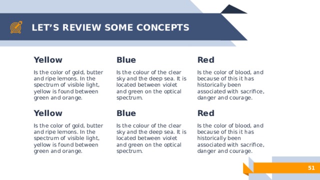 LET’S REVIEW SOME CONCEPTS Red Yellow Blue Is the color of gold, butter and ripe lemons. In the spectrum of visible light, yellow is found between green and orange. Is the colour of the clear sky and the deep sea. It is located between violet and green on the optical spectrum. Is the color of blood, and because of this it has historically been associated with sacrifice, danger and courage. Blue Red Yellow Is the color of blood, and because of this it has historically been associated with sacrifice, danger and courage. Is the color of gold, butter and ripe lemons. In the spectrum of visible light, yellow is found between green and orange. Is the colour of the clear sky and the deep sea. It is located between violet and green on the optical spectrum. 50 