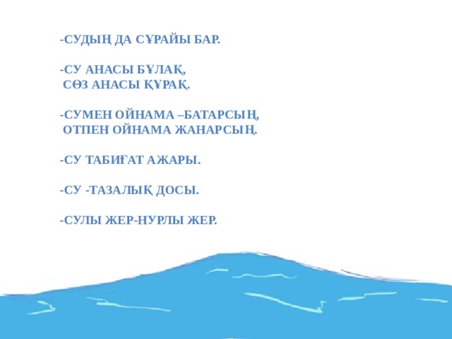 -Судың да сұрайы бар.  -Су анасы бұлақ,  Сөз анасы құрақ.  -Сумен ойнама –батарсың,  Отпен ойнама жанарсың.  -Су табиғат ажары.  -Су -тазалық досы.   -Сулы жер-нурлы жер.    