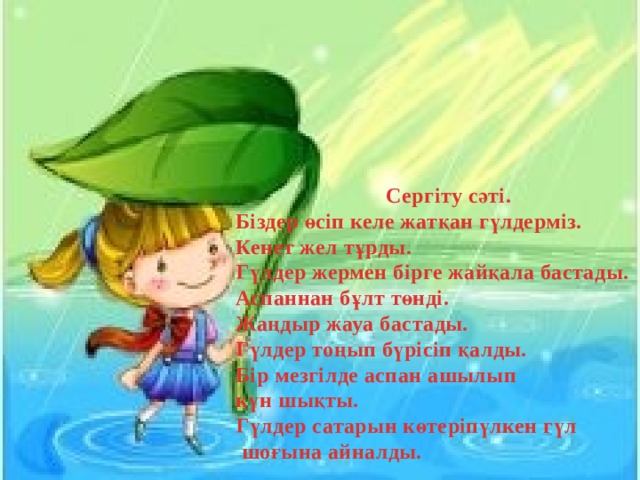 Сергіту сәті. Біздер өсіп келе жатқан гүлдерміз. Кенет жел тұрды. Гүлдер жермен бірге жайқала бастады. Аспаннан бұлт төнді. Жаңдыр жауа бастады. Гүлдер тоңып бүрісіп қалды. Бір мезгілде аспан ашылып күн шықты. Гүлдер сатарын көтеріпүлкен гүл  шоғына айналды. 