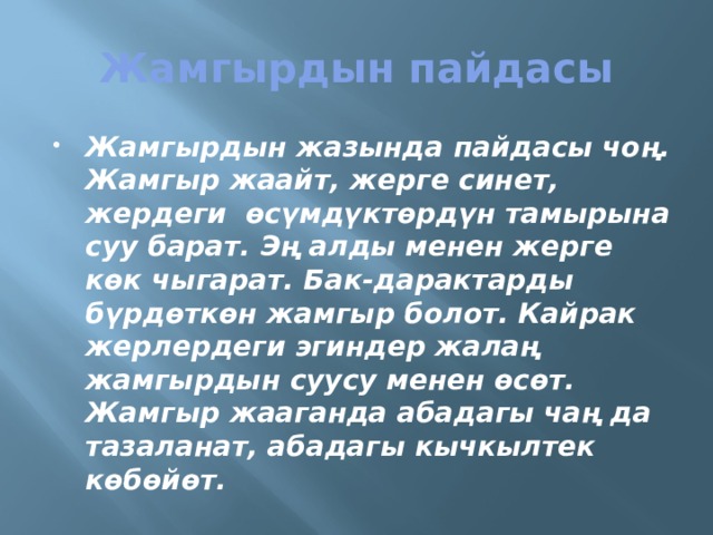 Жамгырдын пайдасы Жамгырдын жазында пайдасы чоң. Жамгыр жаайт, жерге синет, жердеги өсүмдүктөрдүн тамырына суу барат. Эң алды менен жерге көк чыгарат. Бак-дарактарды бүрдөткөн жамгыр болот. Кайрак жерлердеги эгиндер жалаң жамгырдын суусу менен өсөт. Жамгыр жааганда абадагы чаң да тазаланат, абадагы кычкылтек көбөйөт. 
