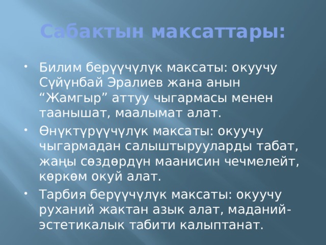 Сабактын максаттары: Билим берүүчүлүк максаты: окуучу Сүйүнбай Эралиев жана анын “Жамгыр” аттуу чыгармасы менен таанышат, маалымат алат. Өнүктүрүүчүлүк максаты: окуучу чыгармадан салыштырууларды табат, жаңы сөздөрдүн маанисин чечмелейт, көркөм окуй алат. Тарбия берүүчүлүк максаты: окуучу руханий жактан азык алат, маданий-эстетикалык табити калыптанат. 