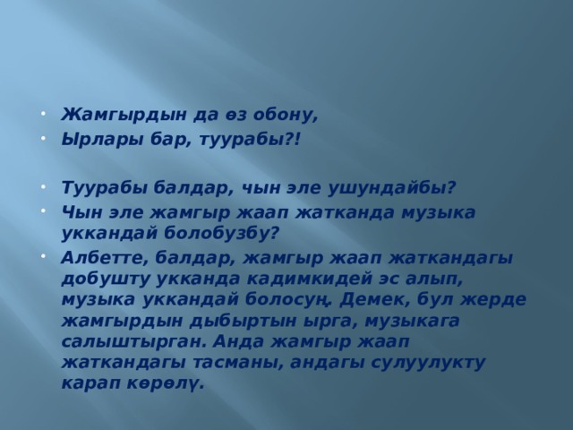Жамгырдын да өз обону, Ырлары бар, туурабы?!  Туурабы балдар, чын эле ушундайбы? Чын эле жамгыр жаап жатканда музыка уккандай болобузбу? Албетте, балдар, жамгыр жаап жаткандагы добушту укканда кадимкидей эс алып, музыка уккандай болосуң. Демек, бул жерде жамгырдын дыбыртын ырга, музыкага салыштырган. Анда жамгыр жаап жаткандагы тасманы, андагы сулуулукту карап көрөлү. 