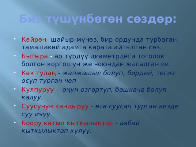 Биз түшүнбөгөн сөздөр: Көйрөң-  шайыр-мүнөз, бир ордунда турбаган, тамашакөй адамга карата айтылган сөз. Бытыра - ар түрдүү диаметрдеги тоголок болгон коргошун же чоюндан жасалган ок. Көк тулаң - жапжашыл болуп, бирдей, тегиз осүп турган чөп Кулпуруу - өңүн озгөртүп, башкача болуп калуу. Суусунун кандыруу - өтө суусап турган кезде суу ичүү Боору катып кыткылыктоо - аябай кыткылыктап күлүү. 