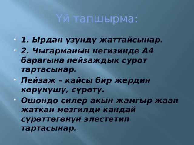 Үй тапшырма: 1. Ырдан үзүндү жаттайсынар. 2. Чыгарманын негизинде А4 барагына пейзаждык сурот тартасынар. Пейзаж – кайсы бир жердин көрүнүшү, сүрөтү. Ошондо силер акын жамгыр жаап жаткан мезгилди кандай сүрөттөгөнүн элестетип тартасынар. 