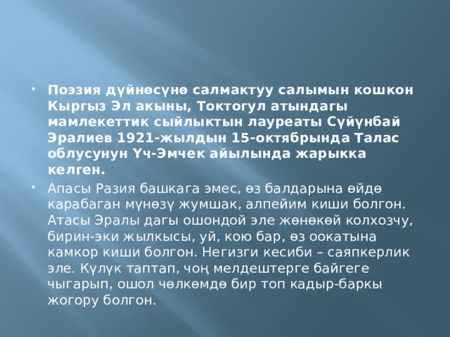 Поэзия дүйнөсүнө салмактуу салымын кошкон Кыргыз Эл акыны, Токтогул атындагы мамлекеттик сыйлыктын лауреаты Сүйүнбай Эралиев 1921-жылдын 15-октябрында Талас облусунун Үч-Эмчек айылында жарыкка келген. Апасы Разия башкага эмес, өз балдарына өйдө карабаган мүнөзү жумшак, алпейим киши болгон. Атасы Эралы дагы ошондой эле жөнөкөй колхозчу, бирин-эки жылкысы, уй, кою бар, өз оокатына камкор киши болгон. Негизги кесиби – саяпкерлик эле. Күлүк таптап, чоң мелдештерге байгеге чыгарып, ошол чөлкөмдө бир топ кадыр-баркы жогору болгон. 