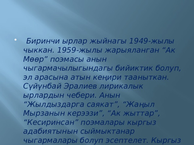  Биринчи ырлар жыйнагы 1949-жылы чыккан. 1959-жылы жарыяланган “Ак Мөөр” поэмасы анын чыгармачылыгындагы бийиктик болуп, эл арасына атын кеңири тааныткан. Сүйүнбай Эралиев лирикалык ырлардын чебери. Анын “Жылдыздарга саякат”, “Жаңыл Мырзанын керээзи”, “Ак жыттар”, “Кесиринсан” поэмалары кыргыз адабиятынын сыймыктанар чыгармалары болуп эсептелет. Кыргыз Эл Баатыры. 