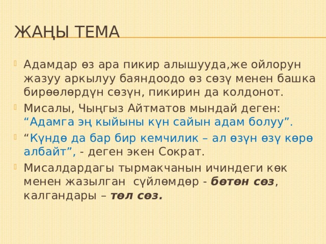 Жаңы тема Адамдар өз ара пикир алышууда,же ойлорун жазуу аркылуу баяндоодо өз сөзү менен башка бирөөлөрдүн сөзүн, пикирин да колдонот. Мисалы, Чыңгыз Айтматов мындай деген: “Адамга эң кыйыны күн сайын адам болуу”. “ Күндө да бар бир кемчилик – ал өзүн өзү көрө албайт”, - деген экен Сократ. Мисалдардагы тырмакчанын ичиндеги көк менен жазылган сүйлөмдөр - бөтөн сөз , калгандары – төл сөз. 