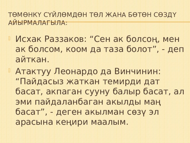 Төмөнкү сүйлөмдөн төл жана бөтөн сөздү АЙЫРМАЛАГЫЛА: Исхак Раззаков: “Сен ак болсоң, мен ак болсом, коом да таза болот”, - деп айткан. Атактуу Леонардо да Винчинин: “Пайдасыз жаткан темирди дат басат, акпаган сууну балыр басат, ал эми пайдаланбаган акылды маң басат”, - деген акылман сөзү эл арасына кеңири маалым. 