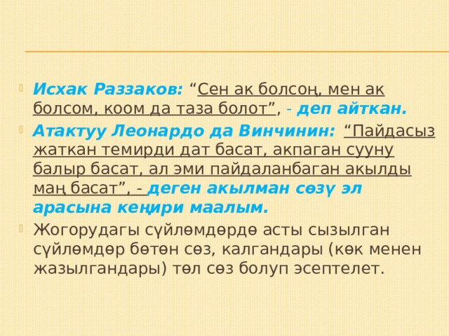 Исхак Раззаков: “ Сен ак болсоң, мен ак болсом, коом да таза болот” , - деп айткан. Атактуу Леонардо да Винчинин:   “Пайдасыз жаткан темирди дат басат, акпаган сууну балыр басат, ал эми пайдаланбаган акылды маң басат”, - деген акылман сөзү эл арасына кеңири маалым. Жогорудагы сүйлөмдөрдө асты сызылган сүйлөмдөр бөтөн сөз, калгандары (көк менен жазылгандары) төл сөз болуп эсептелет. 