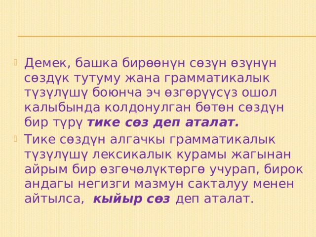 Демек, башка бирөөнүн сөзүн өзүнүн сөздүк тутуму жана грамматикалык түзүлүшү боюнча эч өзгөрүүсүз ошол калыбында колдонулган бөтөн сөздүн бир түрү тике сөз деп аталат. Тике сөздүн алгачкы грамматикалык түзүлүшү лексикалык курамы жагынан айрым бир өзгөчөлүктөргө учурап, бирок андагы негизги мазмун сакталуу менен айтылса, кыйыр сөз деп аталат. 