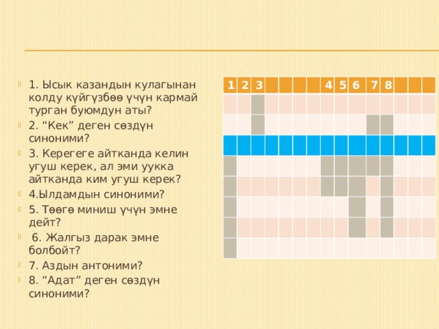 1. Ысык казандын кулагынан колду күйгүзбөө үчүн кармай турган буюмдун аты? 2. “Кек” деген сөздүн синоними? 3. Керегеге айтканда келин угуш керек, ал эми уукка айтканда ким угуш керек? 4.Ылдамдын синоними? 5. Төөгө миниш үчүн эмне дейт?  6. Жалгыз дарак эмне болбойт? 7. Аздын антоними? 8. “Адат” деген сөздүн синоними? 1 2 3 4 5 6 7 8  