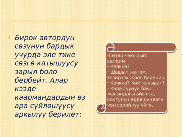 Бирок автордун сөзүнүн бардык учурда эле тике сөзгө катышуусу зарыл боло бербейт. Алар кээде каармандардын өз ара сүйлөшүүсү аркылуу берилет : Сизди чакырып келдим.  Каякка?  Шашып жатам, тезирээк жооп бериниз.  Каякка? Ким чакырат?  Кара суунун баш жагындагы айылга, коктунун өрдөшүндөгү чоң сарайлуу үйгө. 