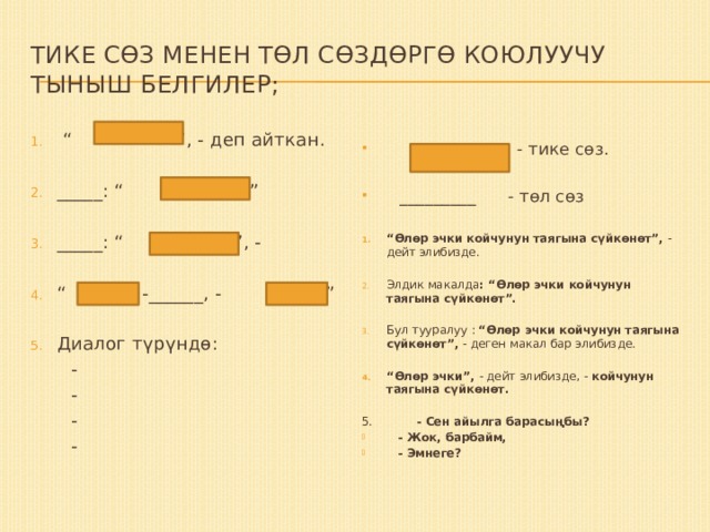 Тике сөз менен төл сөздөргө коюлуучу тыныш белгилер;  - тике сөз.  _________ - төл сөз “ Өлөр эчки койчунун таягына сүйкөнөт”, - дейт элибизде. Элдик макалда : “Өлөр эчки койчунун таягына сүйкөнөт”.  Бул тууралуу : “Өлөр эчки койчунун таягына сүйкөнөт”, - деген макал бар элибизде. “ Өлөр эчки”, - дейт элибизде, - койчунун таягына сүйкөнөт.  5. - Сен айылга барасыңбы?  - Жок, барбайм,  - Эмнеге?  “ ” , - деп айткан. _____: “ ” ” _____: “ ”, - “ , -______, - ” Диалог түрүндө:  -  -  -  - 