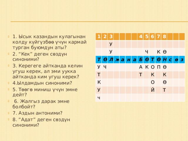 1. Ысык казандын кулагынан колду күйгүзбөө үчүн кармай турган буюмдун аты? 2. “Кек” деген сөздүн синоними? 3. Керегеге айтканда келин угуш керек, ал эми уукка айтканда ким угуш керек? 4.Ылдамдын синоними? 5. Төөгө миниш үчүн эмне дейт?  6. Жалгыз дарак эмне болбойт? 7. Аздын антоними? 8. “Адат” деген сөздүн синоними? 1 2 3 Т У Ө У У Ч Л Т ж К 4 У а н 5 ч 6 а Ч 7 Б 8 А Ө Т К Т К Ө О Ө П Н К Ө с О К ө Й Ө з Т 