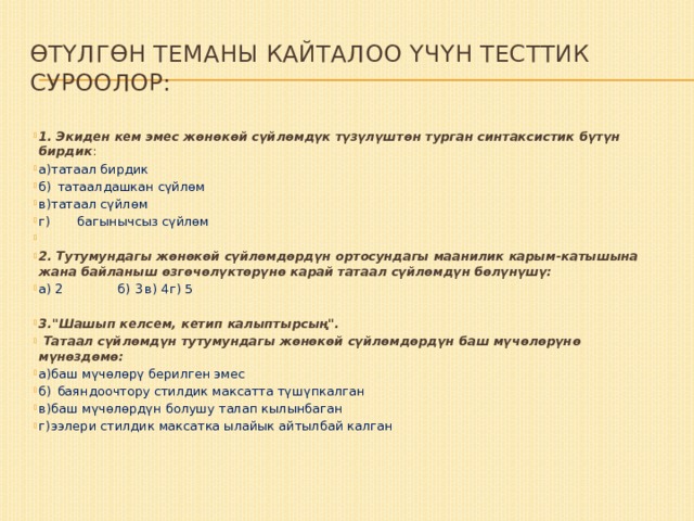 Өтүлгөн теманы кайталоо үчүн тесттик суроолор: 1. Экиден кем эмес жөнөкөй сүйлөмдүк түзүлүштөн турган синтаксистик бүтүн бирдик : а)  татаал бирдик б)  татаалдашкан сүйлөм в)  татаал сүйлөм г) багынычсыз сүйлөм   2. Тутумундагы жөнөкөй сүй­лөмдөрдүн ортосундагы маанилик карым-катышына жана байланыш өзгөчөлүктөрүнө карай татаал сүйлөмдүн бөлүнүшү: а) 2 б) 3  в) 4  г) 5 3.