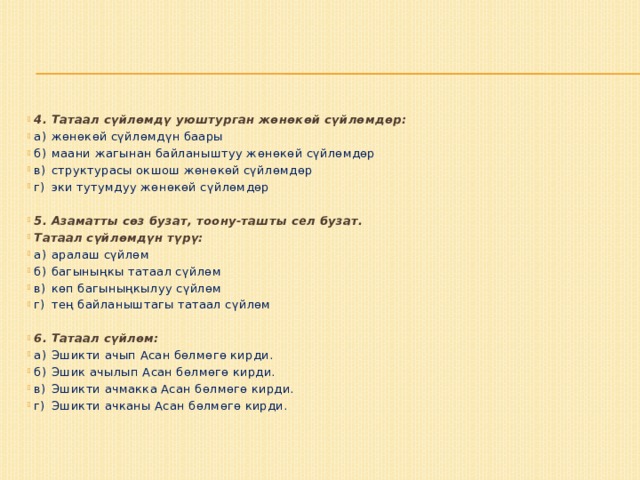 4. Татаал сүйлөмдү уюштурган жөнөкөй сүйлөмдөр: а)  жөнөкөй сүйлөмдүн баары б)  маани жагынан байланыштуу жөнөкөй сүйлөмдөр в)  структурасы окшош жөнөкөй сүйлөмдөр г)  эки тутумдуу жөнөкөй сүйлөмдөр   5. Азаматты сөз бузат, тоону-ташты сел бузат. Татаал сүйлөмдүн түрү: а)  аралаш сүйлөм б)  багыныңкы татаал сүйлөм в)  көп багыныңкылуу сүйлөм г)  тең байланыштагы татаал сүйлөм 6. Татаал сүйлөм: а)  Эшикти ачып Асан бөлмөгө кирди. б)  Эшик ачылып Асан бөлмөгө кирди. в)  Эшикти ачмакка Асан бөлмөгө кирди. г)  Эшикти ачканы Асан бөлмөгө кирди. 