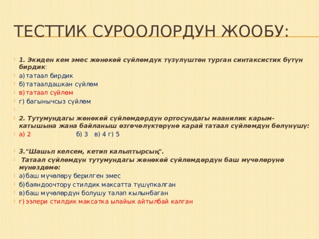 Тесттик суроолордун жообу: 1. Экиден кем эмес жөнөкөй сүйлөмдүк түзүлүштөн турган синтаксистик бүтүн бирдик : а)  татаал бирдик б)  татаалдашкан сүйлөм в)  татаал сүйлөм г) багынычсыз сүйлөм   2. Тутумундагы жөнөкөй сүй­лөмдөрдүн ортосундагы маанилик карым-катышына жана байланыш өзгөчөлүктөрүнө карай татаал сүйлөмдүн бөлүнүшү: а) 2 б) 3  в) 4  г) 5 3.