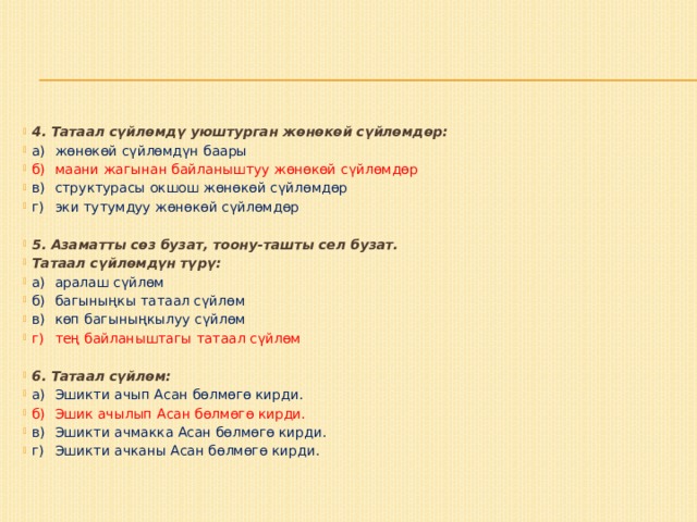 4. Татаал сүйлөмдү уюштурган жөнөкөй сүйлөмдөр: а)  жөнөкөй сүйлөмдүн баары б)  маани жагынан байланыштуу жөнөкөй сүйлөмдөр в)  структурасы окшош жөнөкөй сүйлөмдөр г)  эки тутумдуу жөнөкөй сүйлөмдөр   5. Азаматты сөз бузат, тоону-ташты сел бузат. Татаал сүйлөмдүн түрү: а)  аралаш сүйлөм б)  багыныңкы татаал сүйлөм в)  көп багыныңкылуу сүйлөм г)  тең байланыштагы татаал сүйлөм 6. Татаал сүйлөм: а)  Эшикти ачып Асан бөлмөгө кирди. б)  Эшик ачылып Асан бөлмөгө кирди. в)  Эшикти ачмакка Асан бөлмөгө кирди. г)  Эшикти ачканы Асан бөлмөгө кирди. 