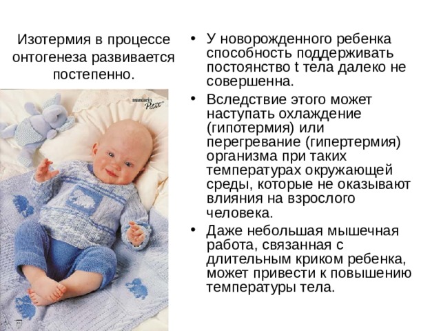 Изотермия в процессе онтогенеза развивается постепенно. У новорожденного ребенка способность поддерживать постоянство t тела далеко не совершенна. Вследствие этого может наступать охлаждение (гипотермия) или перегревание (гипертермия) организма при таких температурах окружающей среды, которые не оказывают влияния на взрослого человека. Даже небольшая мышечная работа, связанная с длительным криком ребенка, может привести к повышению температуры тела. 
