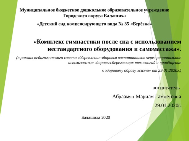 Муниципальное бюджетное дошкольное образовательное учреждение Городского округа Балашиха «Детский сад компенсирующего вида № 35 «Берёзка»  «Комплекс гимнастики после сна с использованием нестандартного оборудования и самомассажа» . (в рамках педагогического совета «Укрепление здоровья воспитанников через рациональное использование здоровьесберегающих технологий и приобщение  к здоровому образу жизни» от 29.01.2020г.) воспитатель Абраамян Мариам Гамлетовна 29.01.2020г.     Балашиха 2020  