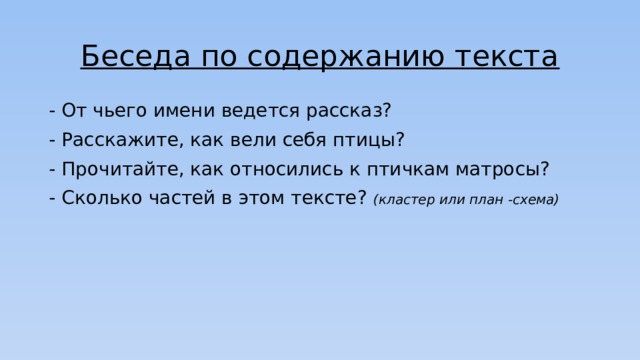 Беседа по содержанию текста - От чьего имени ведется рассказ? - Расскажите, как вели себя птицы? - Прочитайте, как относились к птичкам матросы? - Сколько частей в этом тексте? (кластер или план -схема) 