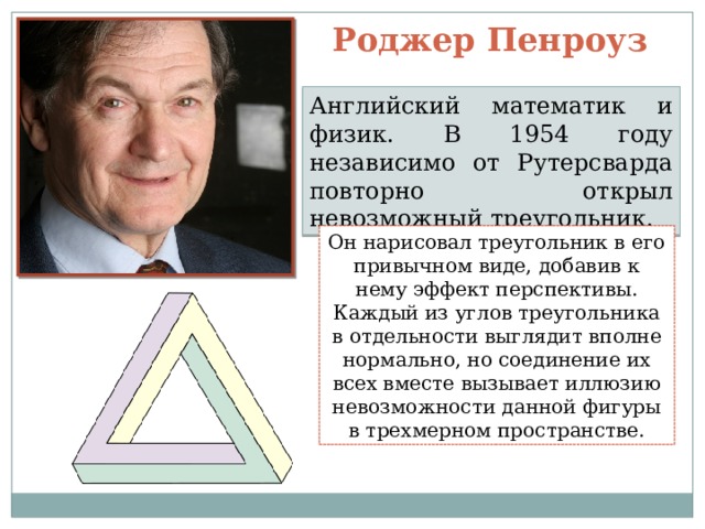 Роджер Пенроуз Английский математик и физик. В 1954 году независимо от Рутерсварда повторно открыл невозможный треугольник. Он нарисовал треугольник в его привычном виде, добавив к нему эффект перспективы. Каждый из углов треугольника в отдельности выглядит вполне нормально, но соединение их всех вместе вызывает иллюзию невозможности данной фигуры в трехмерном пространстве. 