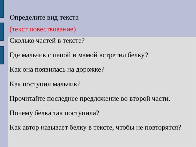 Определите вид текста (текст повествование) Сколько частей в тексте? Где мальчик с папой и мамой встретил белку? Как она появилась на дорожке? Как поступил мальчик? Прочитайте последнее предложение во второй части. Почему белка так поступила? Как автор называет белку в тексте, чтобы не повторятся? 