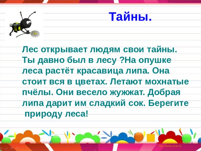 Тайны. Лес открывает людям свои тайны. Ты давно был в лесу ?На опушке леса растёт красавица липа. Она стоит вся в цветах. Летают мохнатые пчёлы. Они весело жужжат. Добрая липа дарит им сладкий сок. Берегите  природу леса! 