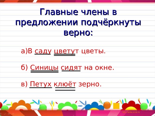 Главные члены в предложении подчёркнуты верно: а)В саду цветут цветы.   б) Синицы сидят на окне.   в) Петух клюёт зерно. 