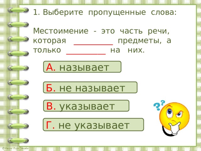 1. Выберите пропущенные слова:   Местоимение - это часть речи, которая __________ предметы, а только __________ на них. А. называет Б. не  называет В. указывает Г. не  указывает 