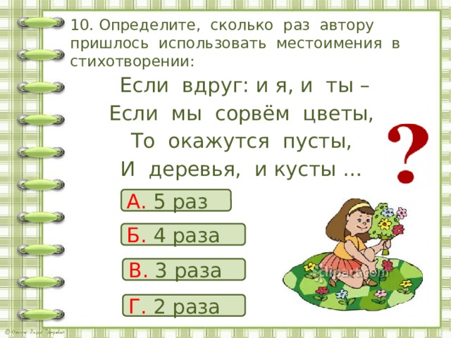 10. Определите, сколько раз автору пришлось использовать местоимения в стихотворении:  Если вдруг: и я, и ты – Если мы сорвём цветы, То окажутся пусты, И деревья, и кусты … А. 5 раз Б. 4 раза В. 3 раза Г. 2 раза 