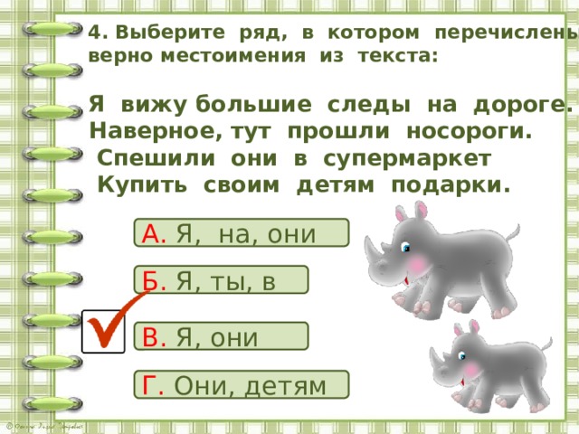  4. Выберите ряд, в котором перечислены верно местоимения из текста:    Я вижу большие следы на дороге.  Наверное, тут прошли носороги.  Спешили они в супермаркет  Купить своим детям подарки.   А. Я, на, они Б. Я, ты, в В. Я, они Г. Они, детям 