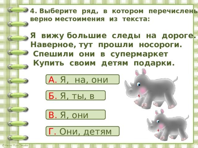  4. Выберите ряд, в котором перечислены верно местоимения из текста:    Я вижу большие следы на дороге.  Наверное, тут прошли носороги.  Спешили они в супермаркет  Купить своим детям подарки.   А. Я, на, они Б. Я, ты, в В. Я, они Г. Они, детям 