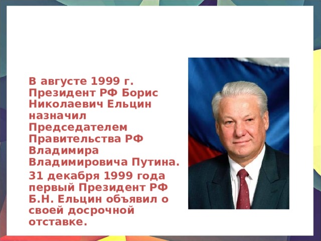  В августе 1999 г. Президент РФ Борис Николаевич Ельцин назначил Председателем Правительства РФ Владимира Владимировича Путина.  31 декабря 1999 года первый Президент РФ Б.Н. Ельцин объявил о своей досрочной отставке. 