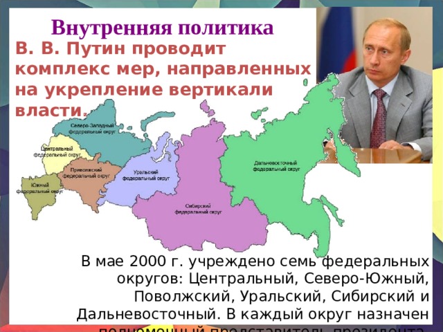 Внутренняя политика В. В. Путин проводит комплекс мер, направленных на укрепление вертикали власти. В мае 2000 г. учреждено семь федеральных округов: Центральный, Северо-Южный, Поволжский, Уральский, Сибирский и Дальневосточный. В каждый округ назначен полномочный представитель президента. 