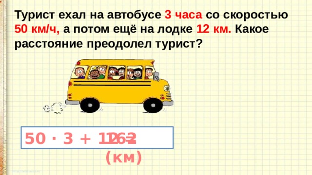 Турист ехал на автобусе 3 часа со скоростью 50 км/ч, а потом ещё на лодке 12 км. Какое расстояние преодолел турист? 50 · 3 + 12 = 162 (км) 