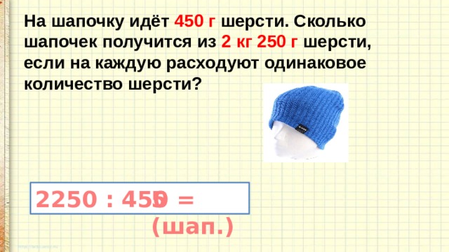 На шапочку идёт 450 г шерсти. Сколько шапочек получится из 2 кг 250 г шерсти, если на каждую расходуют одинаковое количество шерсти? 2250 : 450 = 5 (шап.) 